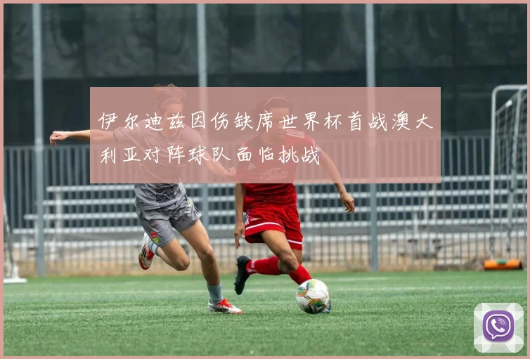 伊尔迪兹因伤缺席世界杯首战澳大利亚对阵球队面临挑战