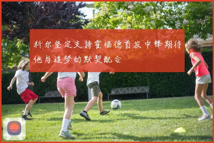 科尔坚定支持霍福德首发中锋期待他与追梦的默契配合