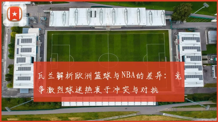 瓦兰解析欧洲篮球与NBA的差异：竞争激烈球迷热衷于冲突与对抗
