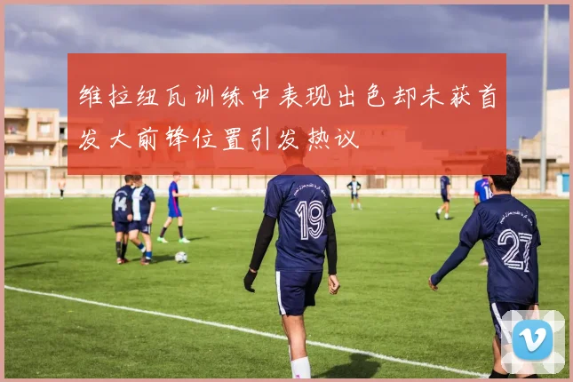 维拉纽瓦训练中表现出色却未获首发大前锋位置引发热议