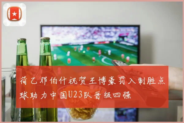 荷乙邓伯什祝贺王博豪罚入制胜点球助力中国U23队晋级四强