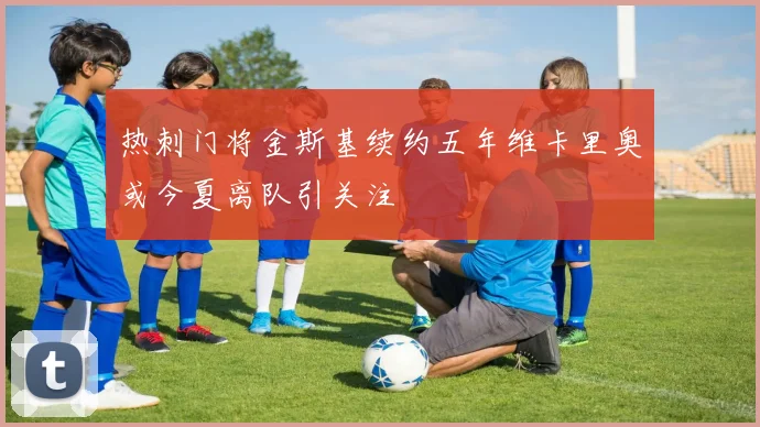 热刺门将金斯基续约五年维卡里奥或今夏离队引关注