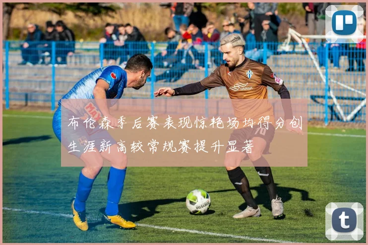 布伦森季后赛表现惊艳场均得分创生涯新高较常规赛提升显著