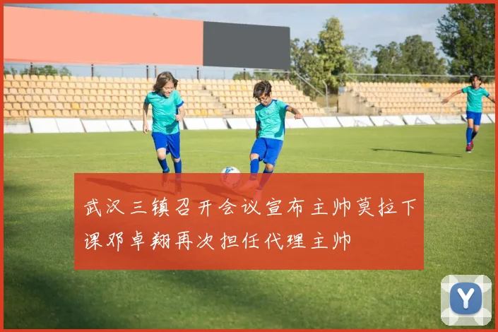武汉三镇召开会议宣布主帅莫拉下课邓卓翔再次担任代理主帅