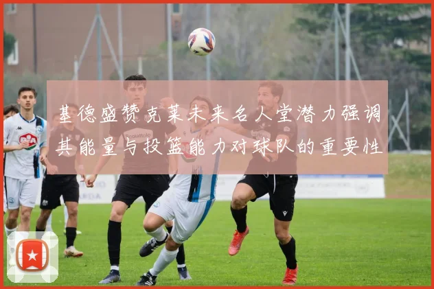 基德盛赞克莱未来名人堂潜力强调其能量与投篮能力对球队的重要性