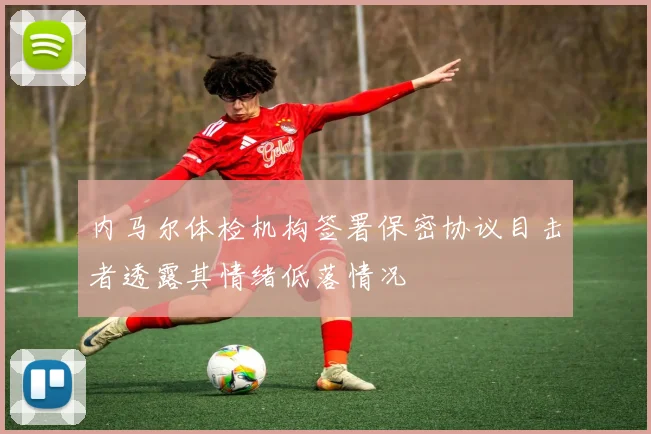 内马尔体检机构签署保密协议目击者透露其情绪低落情况